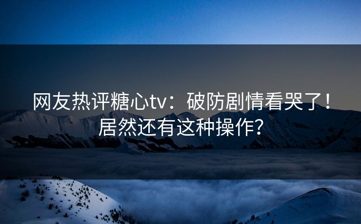 网友热评糖心tv：破防剧情看哭了！居然还有这种操作？
