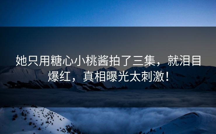 她只用糖心小桃酱拍了三集，就泪目爆红，真相曝光太刺激！