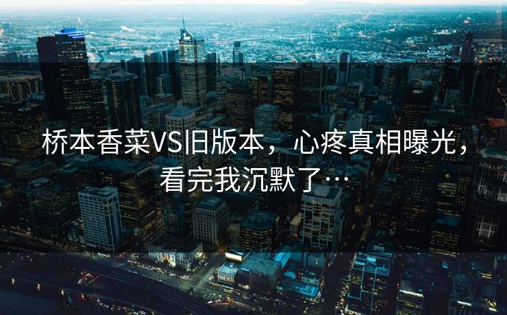 桥本香菜VS旧版本，心疼真相曝光，看完我沉默了…