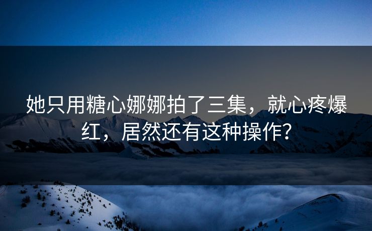她只用糖心娜娜拍了三集，就心疼爆红，居然还有这种操作？