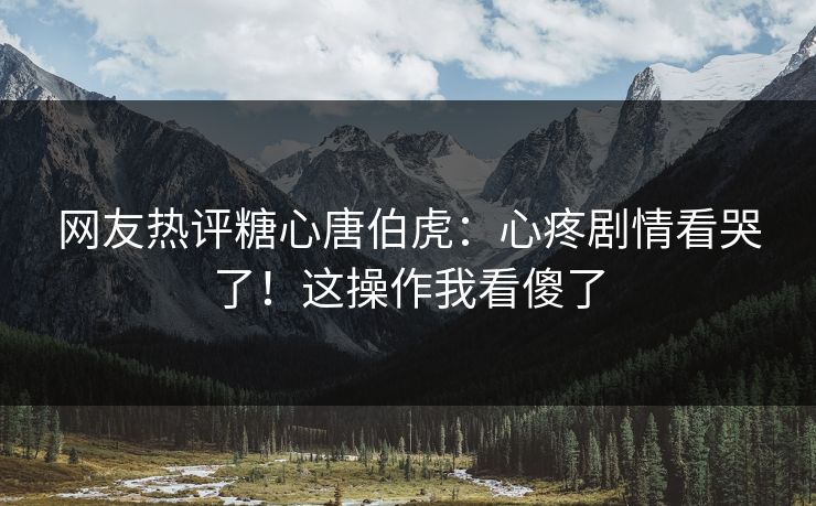 网友热评糖心唐伯虎：心疼剧情看哭了！这操作我看傻了