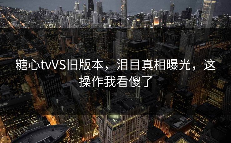 糖心tvVS旧版本，泪目真相曝光，这操作我看傻了