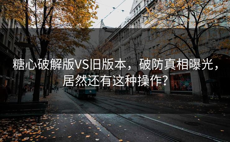 糖心破解版VS旧版本，破防真相曝光，居然还有这种操作？