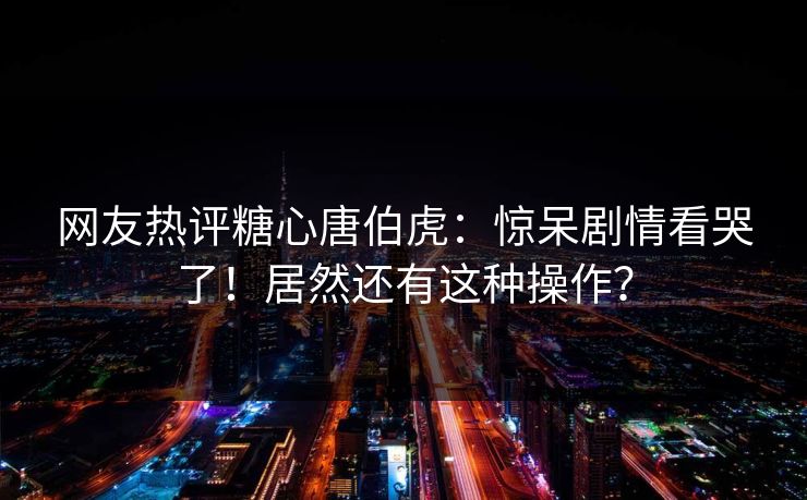 网友热评糖心唐伯虎：惊呆剧情看哭了！居然还有这种操作？