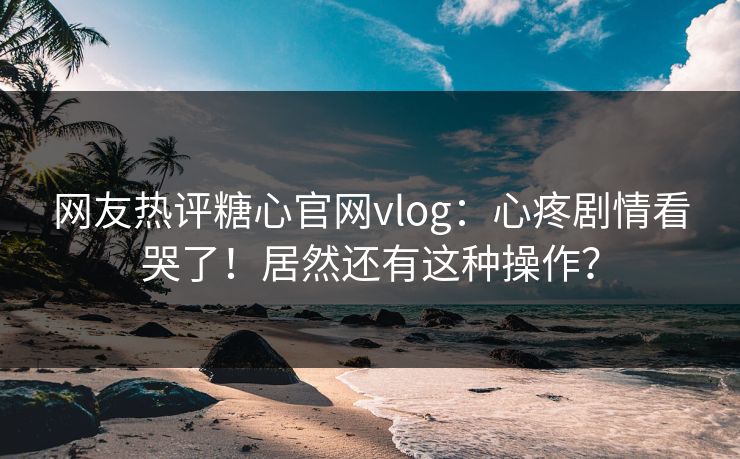 网友热评糖心官网vlog：心疼剧情看哭了！居然还有这种操作？