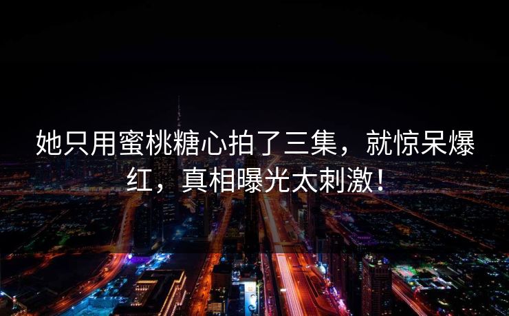 她只用蜜桃糖心拍了三集，就惊呆爆红，真相曝光太刺激！