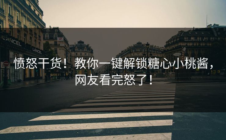 愤怒干货！教你一键解锁糖心小桃酱，网友看完怒了！