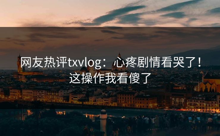 网友热评txvlog：心疼剧情看哭了！这操作我看傻了