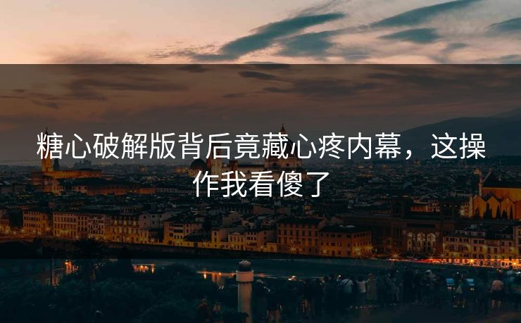 糖心破解版背后竟藏心疼内幕，这操作我看傻了