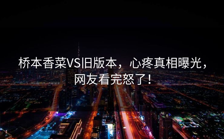 桥本香菜VS旧版本，心疼真相曝光，网友看完怒了！