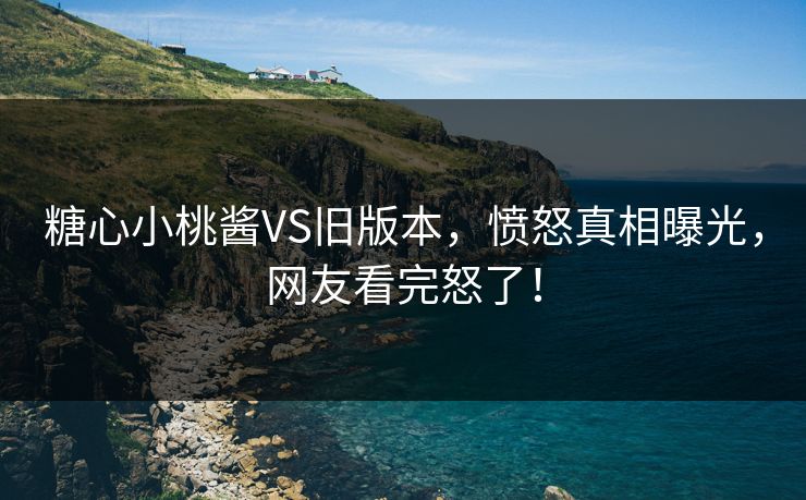 糖心小桃酱VS旧版本，愤怒真相曝光，网友看完怒了！