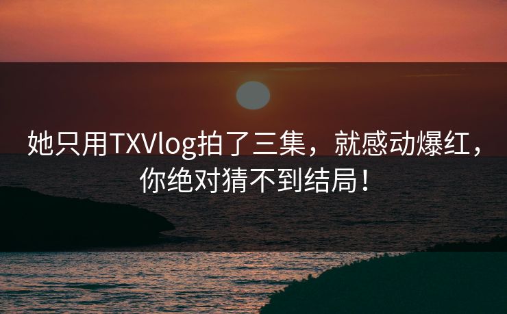 她只用TXVlog拍了三集，就感动爆红，你绝对猜不到结局！