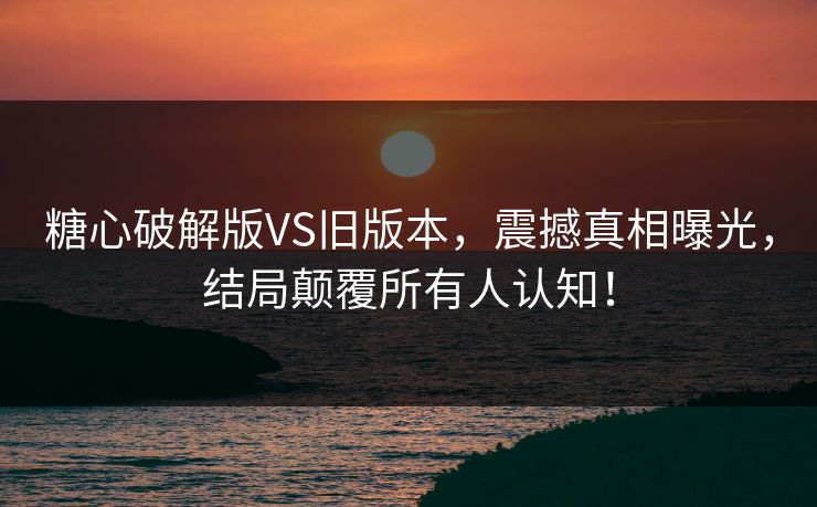 糖心破解版VS旧版本，震撼真相曝光，结局颠覆所有人认知！