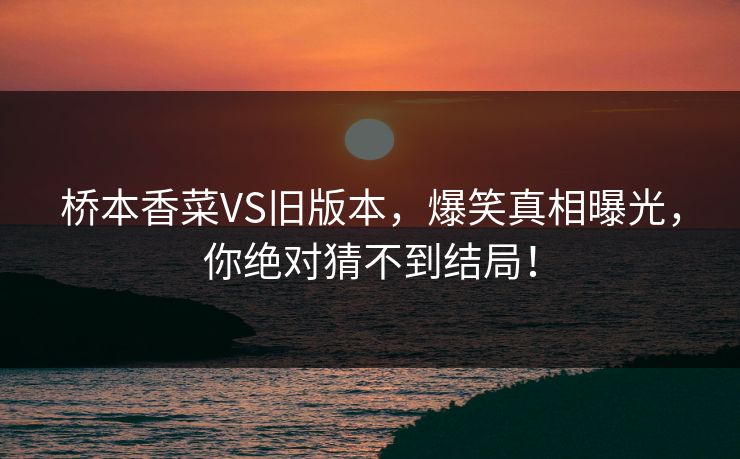 桥本香菜VS旧版本，爆笑真相曝光，你绝对猜不到结局！