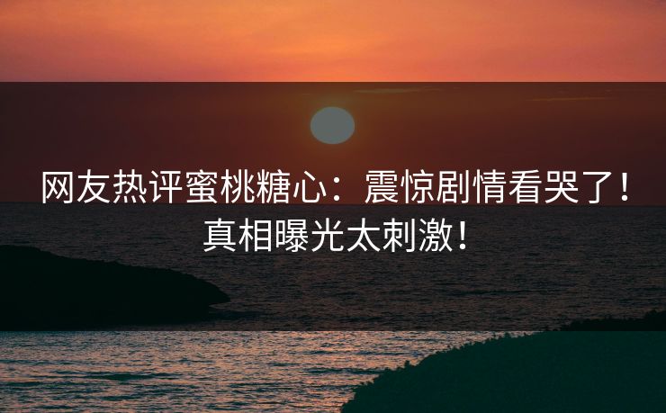 网友热评蜜桃糖心：震惊剧情看哭了！真相曝光太刺激！