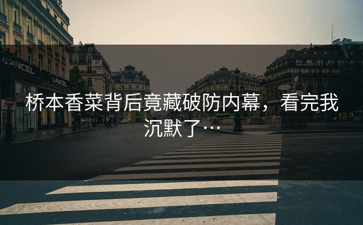 桥本香菜背后竟藏破防内幕，看完我沉默了…