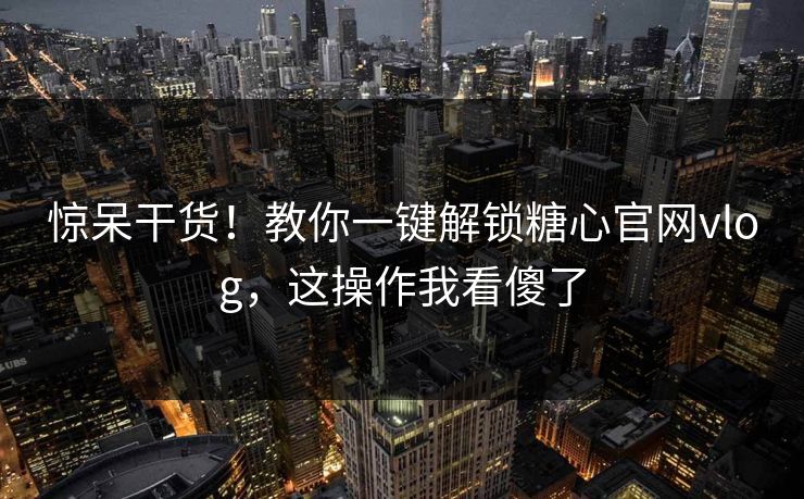 惊呆干货！教你一键解锁糖心官网vlog，这操作我看傻了