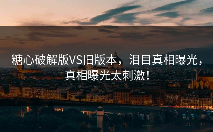 糖心破解版VS旧版本，泪目真相曝光，真相曝光太刺激！