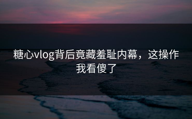 糖心vlog背后竟藏羞耻内幕，这操作我看傻了