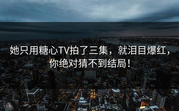 她只用糖心TV拍了三集，就泪目爆红，你绝对猜不到结局！