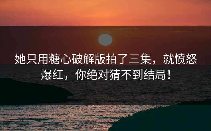 她只用糖心破解版拍了三集，就愤怒爆红，你绝对猜不到结局！