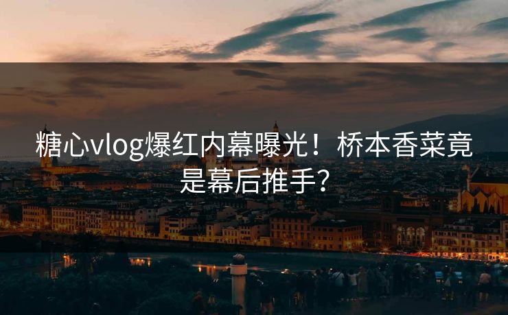 糖心vlog爆红内幕曝光！桥本香菜竟是幕后推手？