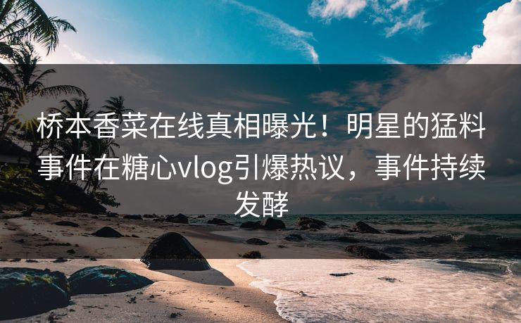 桥本香菜在线真相曝光！明星的猛料事件在糖心vlog引爆热议，事件持续发酵