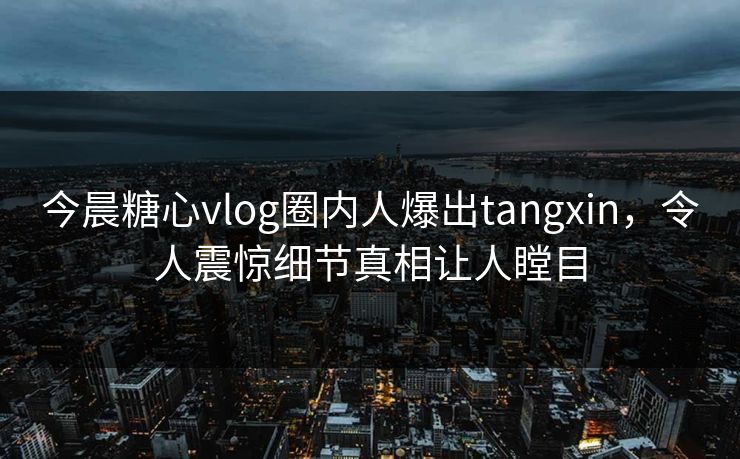 今晨糖心vlog圈内人爆出tangxin，令人震惊细节真相让人瞠目