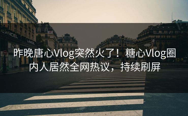 昨晚唐心Vlog突然火了！糖心Vlog圈内人居然全网热议，持续刷屏