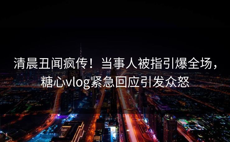 清晨丑闻疯传！当事人被指引爆全场，糖心vlog紧急回应引发众怒