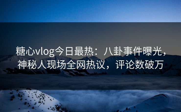 糖心vlog今日最热：八卦事件曝光，神秘人现场全网热议，评论数破万