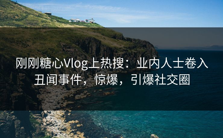 刚刚糖心Vlog上热搜：业内人士卷入丑闻事件，惊爆，引爆社交圈
