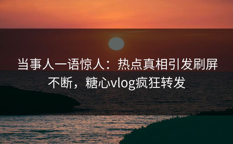 当事人一语惊人：热点真相引发刷屏不断，糖心vlog疯狂转发