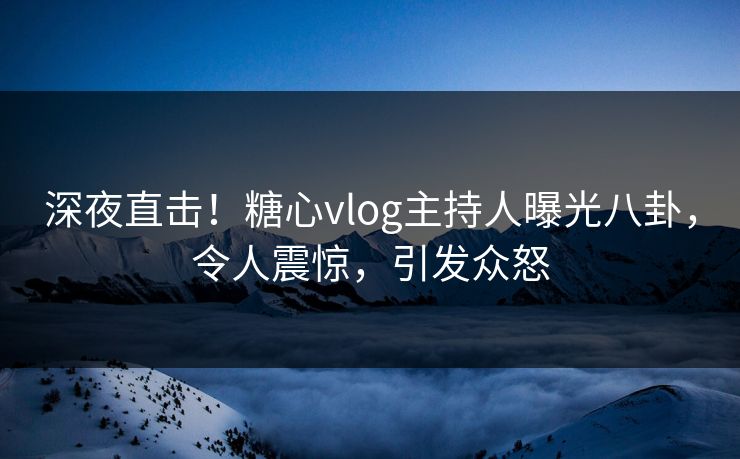 深夜直击！糖心vlog主持人曝光八卦，令人震惊，引发众怒
