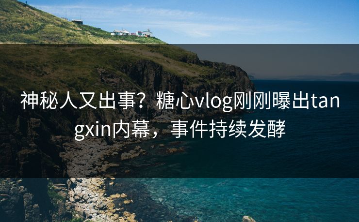 神秘人又出事？糖心vlog刚刚曝出tangxin内幕，事件持续发酵