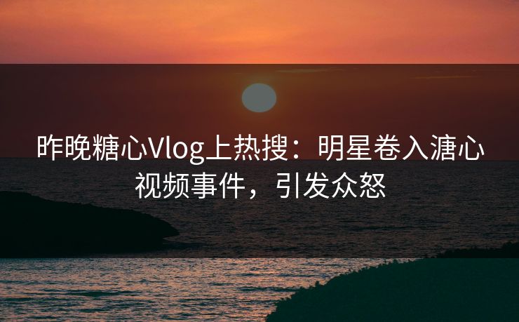 昨晚糖心Vlog上热搜：明星卷入溏心视频事件，引发众怒