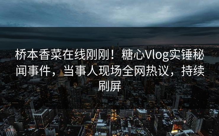 桥本香菜在线刚刚！糖心Vlog实锤秘闻事件，当事人现场全网热议，持续刷屏