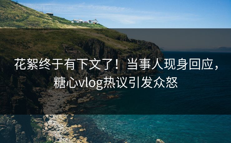 花絮终于有下文了！当事人现身回应，糖心vlog热议引发众怒
