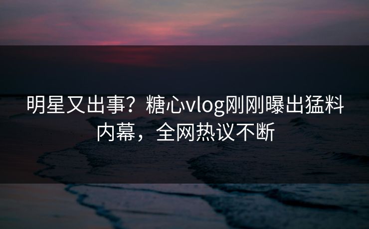 明星又出事？糖心vlog刚刚曝出猛料内幕，全网热议不断