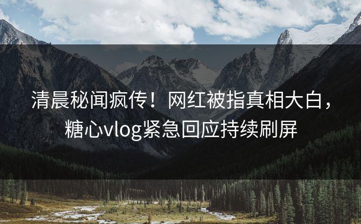 清晨秘闻疯传！网红被指真相大白，糖心vlog紧急回应持续刷屏