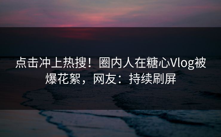 点击冲上热搜！圈内人在糖心Vlog被爆花絮，网友：持续刷屏