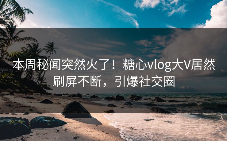 本周秘闻突然火了！糖心vlog大V居然刷屏不断，引爆社交圈