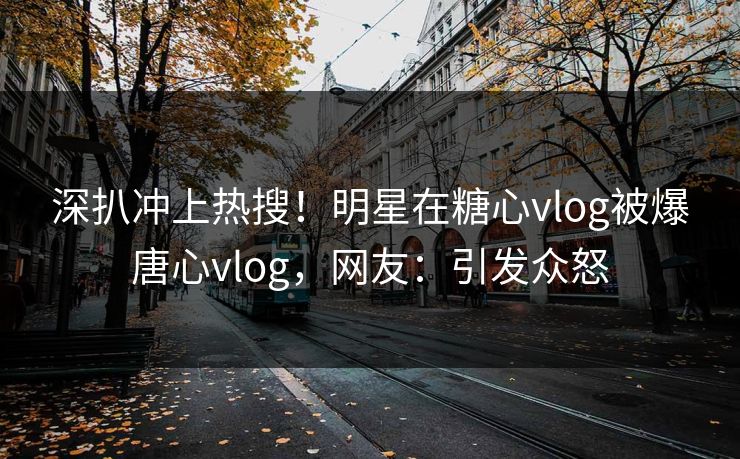 深扒冲上热搜！明星在糖心vlog被爆唐心vlog，网友：引发众怒