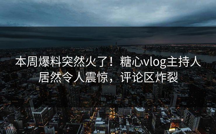 本周爆料突然火了！糖心vlog主持人居然令人震惊，评论区炸裂