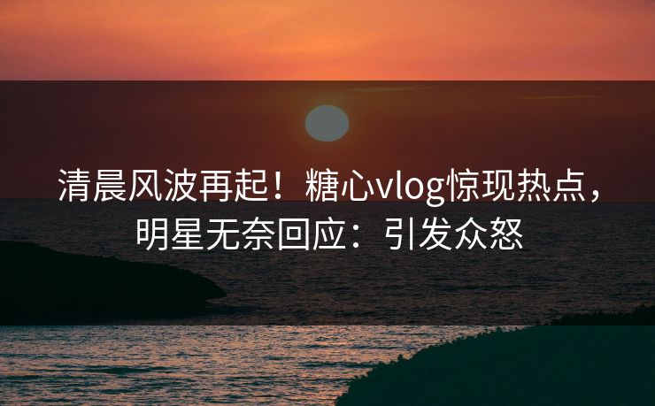 清晨风波再起！糖心vlog惊现热点，明星无奈回应：引发众怒