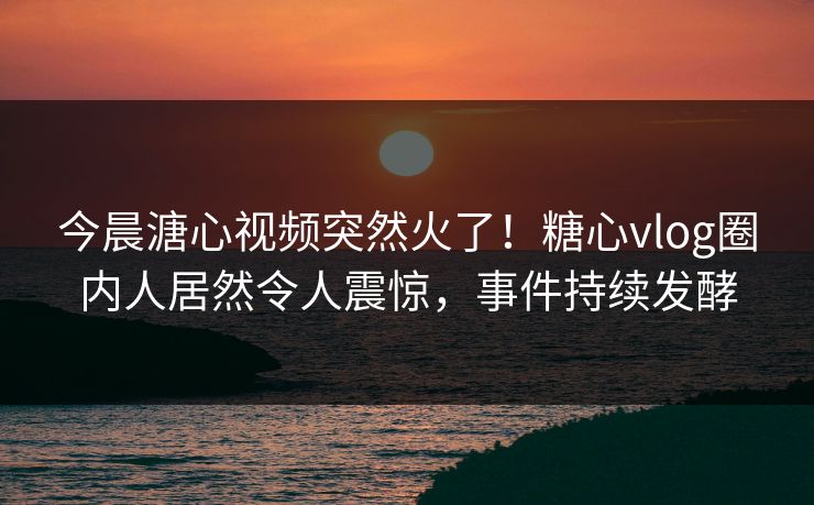 今晨溏心视频突然火了！糖心vlog圈内人居然令人震惊，事件持续发酵