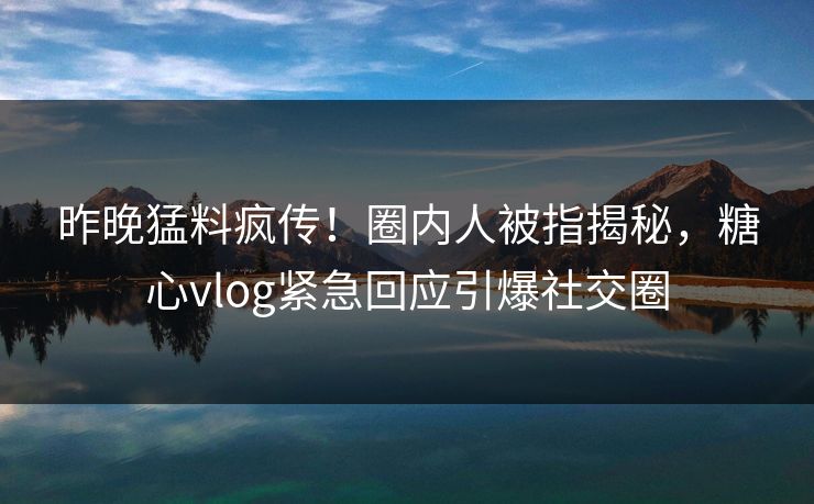 昨晚猛料疯传！圈内人被指揭秘，糖心vlog紧急回应引爆社交圈
