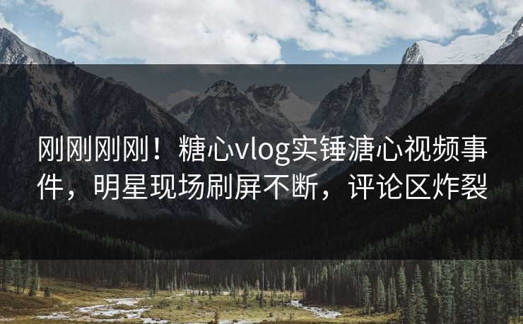 刚刚刚刚！糖心vlog实锤溏心视频事件，明星现场刷屏不断，评论区炸裂