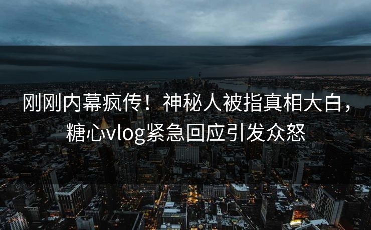 刚刚内幕疯传！神秘人被指真相大白，糖心vlog紧急回应引发众怒