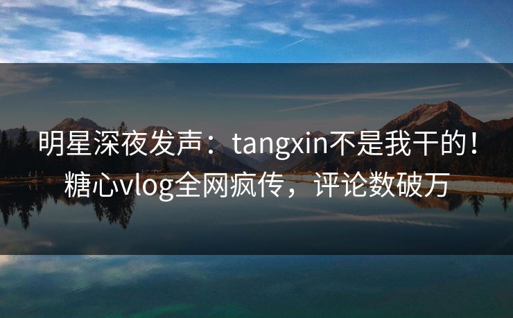 明星深夜发声：tangxin不是我干的！糖心vlog全网疯传，评论数破万